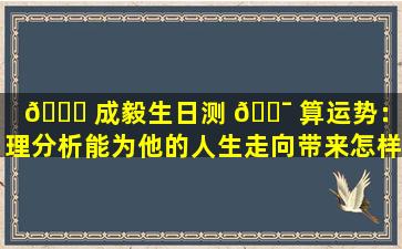 🐝 成毅生日测 🐯 算运势：命理分析能为他的人生走向带来怎样的启示